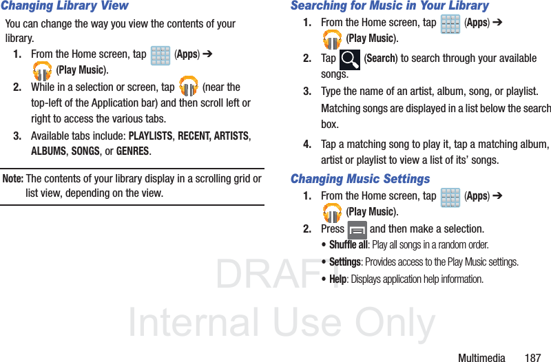 DRAFTInternal Use OnlyMultimedia       187Changing Library ViewYou can change the way you view the contents of your library.1. From the Home screen, tap   (Apps) ➔ (Play Music).2. While in a selection or screen, tap   (near the top-left of the Application bar) and then scroll left or right to access the various tabs.3. Available tabs include: PLAYLISTS, RECENT, ARTISTS, ALBUMS, SONGS, or GENRES.Note: The contents of your library display in a scrolling grid or list view, depending on the view.Searching for Music in Your Library1. From the Home screen, tap   (Apps) ➔ (Play Music).2. Tap  (Search) to search through your available songs.3. Type the name of an artist, album, song, or playlist.Matching songs are displayed in a list below the search box.4. Tap a matching song to play it, tap a matching album, artist or playlist to view a list of its’ songs.Changing Music Settings1. From the Home screen, tap   (Apps) ➔ (Play Music).2. Press   and then make a selection.•Shuffle all: Play all songs in a random order.•Settings: Provides access to the Play Music settings.•Help: Displays application help information.