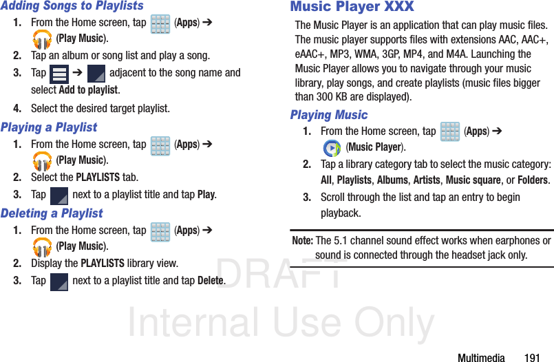 DRAFT Internal Use OnlyMultimedia       191Adding Songs to Playlists1. From the Home screen, tap   (Apps) ➔  (Play Music).2. Tap an album or song list and play a song.3. Tap  ➔   adjacent to the song name and select Add to playlist.4. Select the desired target playlist.Playing a Playlist1. From the Home screen, tap   (Apps) ➔  (Play Music).2. Select the PLAYLISTS tab.3. Tap   next to a playlist title and tap Play.Deleting a Playlist1. From the Home screen, tap   (Apps) ➔  (Play Music).2. Display the PLAYLISTS library view.3. Tap   next to a playlist title and tap Delete.Music Player XXXThe Music Player is an application that can play music files. The music player supports files with extensions AAC, AAC+, eAAC+, MP3, WMA, 3GP, MP4, and M4A. Launching the Music Player allows you to navigate through your music library, play songs, and create playlists (music files bigger than 300 KB are displayed).Playing Music1. From the Home screen, tap   (Apps) ➔  (Music Player). 2. Tap a library category tab to select the music category: All, Playlists, Albums, Artists, Music square, or Folders.3. Scroll through the list and tap an entry to begin playback.Note: The 5.1 channel sound effect works when earphones or sound is connected through the headset jack only.