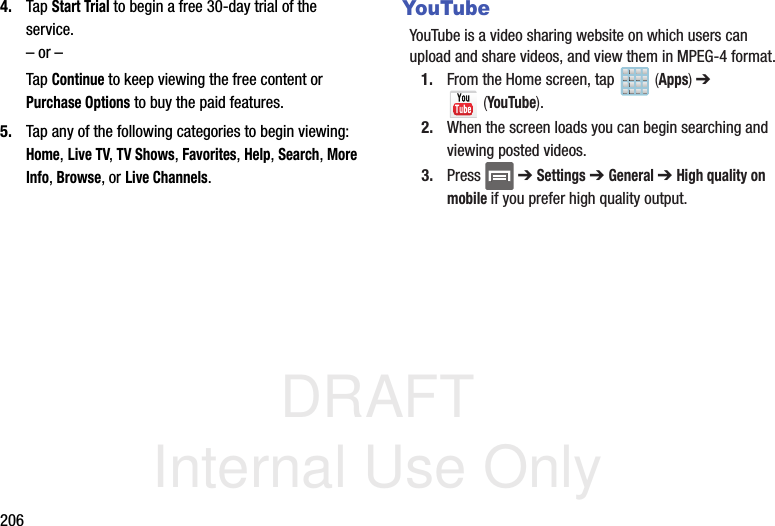 DRAFT Internal Use Only2064. Tap Start Trial to begin a free 30-day trial of the service. – or –Tap Continue to keep viewing the free content or Purchase Options to buy the paid features.5. Tap any of the following categories to begin viewing: Home, Live TV, TV Shows, Favorites, Help, Search, More Info, Browse, or Live Channels.YouTubeYouTube is a video sharing website on which users can upload and share videos, and view them in MPEG-4 format.1. From the Home screen, tap   (Apps) ➔  (YouTube).2. When the screen loads you can begin searching and viewing posted videos.3. Press  ➔ Settings ➔ General ➔ High quality on mobile if you prefer high quality output.