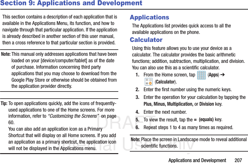 DRAFT Internal Use OnlyApplications and Development       207Section 9: Applications and DevelopmentThis section contains a description of each application that is available in the Applications Menu, its function, and how to navigate through that particular application. If the application is already described in another section of this user manual, then a cross reference to that particular section is provided.Note: This manual only addresses applications that have been loaded on your [device/computer/tablet] as of the date of purchase. Information concerning third party applications that you may choose to download from the Google Play Store or otherwise should be obtained from the application provider directly.Tip: To open applications quickly, add the icons of frequently-used applications to one of the Home screens. For more information, refer to “Customizing the Screens”  on page 60.You can also add an application icon as a Primary Shortcut that will display on all Home screens. If you add an application as a primary shortcut, the application icon will not be displayed in the Applications menu. ApplicationsThe Applications list provides quick access to all the available applications on the phone. CalculatorUsing this feature allows you to use your device as a calculator. The calculator provides the basic arithmetic functions; addition, subtraction, multiplication, and division. You can also use this as a scientific calculator.1. From the Home screen, tap   (Apps) ➔  (Calculator). 2. Enter the first number using the numeric keys.3. Enter the operation for your calculation by tapping the Plus, Minus, Multiplication, or Division key.4. Enter the next number.5. To view the result, tap the =  (equals) key.6. Repeat steps 1 to 4 as many times as required.Note: Place the screen in Landscape mode to reveal additional scientific functions.