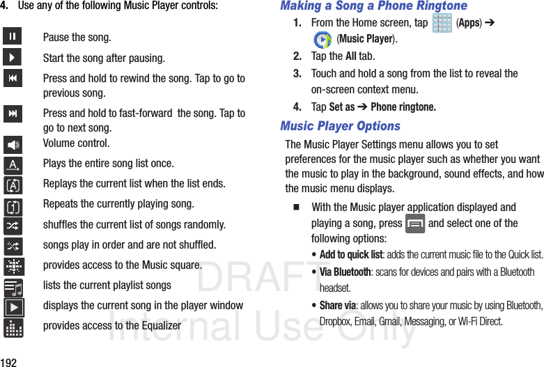 DRAFT Internal Use Only1924. Use any of the following Music Player controls: Making a Song a Phone Ringtone1. From the Home screen, tap   (Apps) ➔  (Music Player). 2. Tap the All tab.3. Touch and hold a song from the list to reveal the on-screen context menu.4. Tap Set as ➔ Phone ringtone.Music Player OptionsThe Music Player Settings menu allows you to set preferences for the music player such as whether you want the music to play in the background, sound effects, and how the music menu displays.  With the Music player application displayed and playing a song, press   and select one of the following options:• Add to quick list: adds the current music file to the Quick list.• Via Bluetooth: scans for devices and pairs with a Bluetooth headset.•Share via: allows you to share your music by using Bluetooth, Dropbox, Email, Gmail, Messaging, or Wi-Fi Direct.Pause the song.Start the song after pausing.Press and hold to rewind the song. Tap to go to previous song.Press and hold to fast-forward  the song. Tap to go to next song.Volume control.Plays the entire song list once.Replays the current list when the list ends.Repeats the currently playing song.shuffles the current list of songs randomly.songs play in order and are not shuffled.provides access to the Music square.lists the current playlist songsdisplays the current song in the player windowprovides access to the Equalizer
