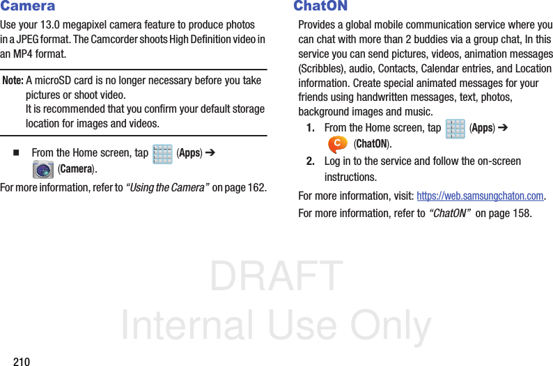 DRAFT Internal Use Only210CameraUse your 13.0 megapixel camera feature to produce photos in a JPEG format. The Camcorder shoots High Definition video in an MP4 format.Note: A microSD card is no longer necessary before you take pictures or shoot video. It is recommended that you confirm your default storage location for images and videos.   From the Home screen, tap   (Apps) ➔  (Camera).For more information, refer to “Using the Camera”  on page 162.ChatONProvides a global mobile communication service where you can chat with more than 2 buddies via a group chat, In this service you can send pictures, videos, animation messages (Scribbles), audio, Contacts, Calendar entries, and Location information. Create special animated messages for your friends using handwritten messages, text, photos, background images and music.1. From the Home screen, tap   (Apps) ➔  (ChatON).2. Log in to the service and follow the on-screen instructions.For more information, visit: https://web.samsungchaton.com.For more information, refer to “ChatON”  on page 158.