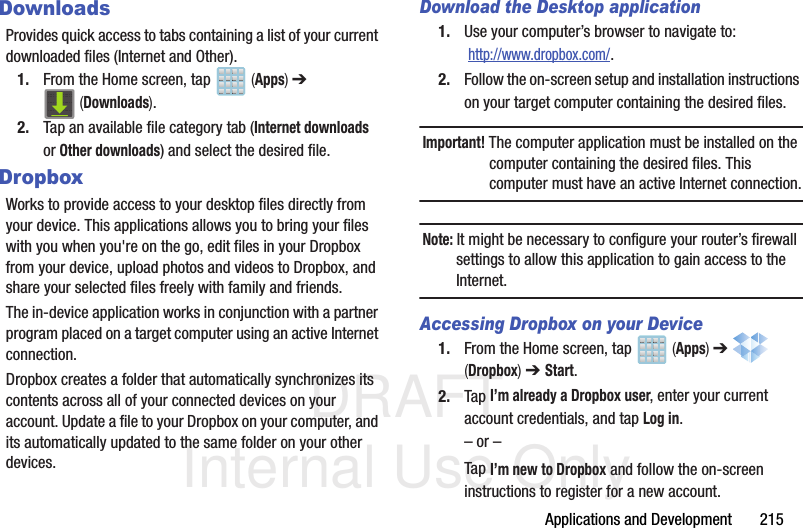 DRAFT Internal Use OnlyApplications and Development       215DownloadsProvides quick access to tabs containing a list of your current downloaded files (Internet and Other).1. From the Home screen, tap   (Apps) ➔  (Downloads).2. Tap an available file category tab (Internet downloads or Other downloads) and select the desired file. DropboxWorks to provide access to your desktop files directly from your device. This applications allows you to bring your files with you when you&apos;re on the go, edit files in your Dropbox from your device, upload photos and videos to Dropbox, and share your selected files freely with family and friends.The in-device application works in conjunction with a partner program placed on a target computer using an active Internet connection.Dropbox creates a folder that automatically synchronizes its contents across all of your connected devices on your account. Update a file to your Dropbox on your computer, and its automatically updated to the same folder on your other devices.Download the Desktop application1. Use your computer’s browser to navigate to:  http://www.dropbox.com/.2. Follow the on-screen setup and installation instructions on your target computer containing the desired files.Important! The computer application must be installed on the computer containing the desired files. This computer must have an active Internet connection.Note: It might be necessary to configure your router’s firewall settings to allow this application to gain access to the Internet.Accessing Dropbox on your Device1. From the Home screen, tap   (Apps) ➔   (Dropbox) ➔ Start.2. Tap I’m already a Dropbox user, enter your current account credentials, and tap Log in.– or –Tap I’m new to Dropbox and follow the on-screen instructions to register for a new account.