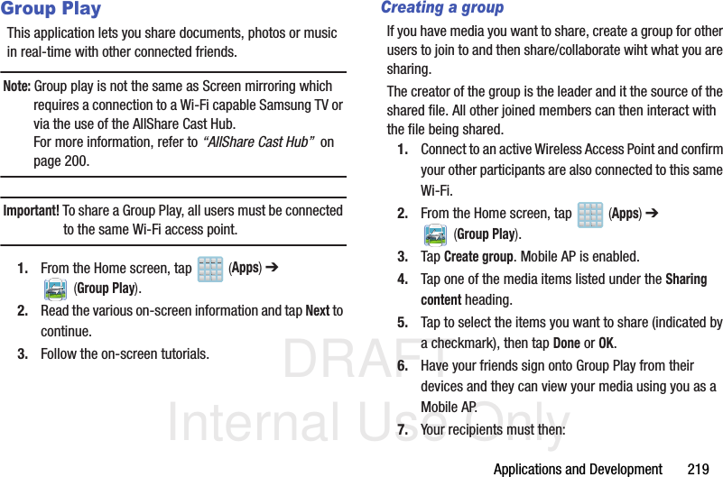 DRAFT Internal Use OnlyApplications and Development       219Group PlayThis application lets you share documents, photos or music in real-time with other connected friends.Note: Group play is not the same as Screen mirroring which requires a connection to a Wi-Fi capable Samsung TV or via the use of the AllShare Cast Hub.For more information, refer to “AllShare Cast Hub”  on page 200.Important! To share a Group Play, all users must be connected to the same Wi-Fi access point.1. From the Home screen, tap   (Apps) ➔  (Group Play).2. Read the various on-screen information and tap Next to continue.3. Follow the on-screen tutorials.Creating a groupIf you have media you want to share, create a group for other users to join to and then share/collaborate wiht what you are sharing.The creator of the group is the leader and it the source of the shared file. All other joined members can then interact with the file being shared.1. Connect to an active Wireless Access Point and confirm your other participants are also connected to this same Wi-Fi.2. From the Home screen, tap   (Apps) ➔  (Group Play).3. Tap Create group. Mobile AP is enabled.4. Tap one of the media items listed under the Sharing content heading.5. Tap to select the items you want to share (indicated by a checkmark), then tap Done or OK.6. Have your friends sign onto Group Play from their devices and they can view your media using you as a Mobile AP.7. Your recipients must then:
