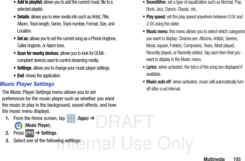 DRAFT Internal Use OnlyMultimedia       193•Add to playlist: allows you to add the current music file to a selected playlist.•Details: allows you to view media info such as Artist, Title, Album, Track length, Genre, Track number, Format, Size, and Location.•Set as: allows you to set the current song as a Phone ringtone, Caller ringtone, or Alarm tone.• Scan for nearby devices: allows you to look for DLNA -compliant devices used to control streaming media. •Settings: allows you to change your music player settings. •End: closes the application.Music Player SettingsThe Music Player Settings menu allows you to set preferences for the music player such as whether you want the music to play in the background, sound effects, and how the music menu displays.1. From the Home screen, tap   (Apps) ➔  (Music Player). 2. Press  ➔ Settings.3. Select one of the following settings:•SoundAlive: set a type of equalization such as Normal, Pop, Rock, Jazz, Dance, Classic, etc.• Play speed: set the play speed anywhere between 0.5X and 2.0X using the slider.• Music menu: this menu allows you to select which categories you want to display. Choices are: Albums, Artists, Genres, Music square, Folders, Composers, Years, Most played, Recently played, or Recently added. Tap each item that you want to display in the Music menu.•Lyrics: when activated, the lyrics of the song are displayed if available.• Music auto off: when activated, music will automatically turn off after a set interval.