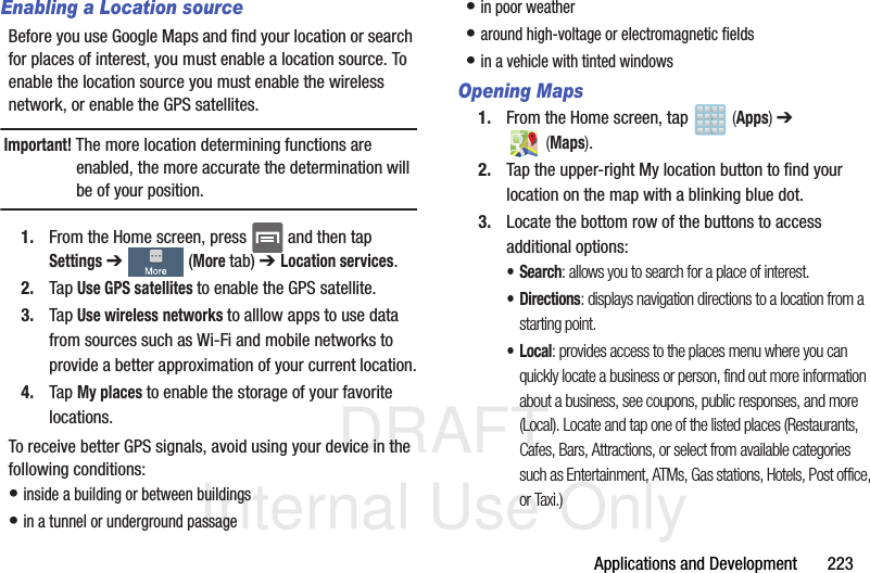 DRAFT Internal Use OnlyApplications and Development       223Enabling a Location sourceBefore you use Google Maps and find your location or search for places of interest, you must enable a location source. To enable the location source you must enable the wireless network, or enable the GPS satellites.Important! The more location determining functions are enabled, the more accurate the determination will be of your position.1. From the Home screen, press   and then tap Settings ➔   (More tab) ➔ Location services.2. Tap Use GPS satellites to enable the GPS satellite.3. Tap Use wireless networks to alllow apps to use data from sources such as Wi-Fi and mobile networks to provide a better approximation of your current location.4. Tap My places to enable the storage of your favorite locations.To receive better GPS signals, avoid using your device in the following conditions:• inside a building or between buildings• in a tunnel or underground passage• in poor weather• around high-voltage or electromagnetic fields• in a vehicle with tinted windowsOpening Maps1. From the Home screen, tap   (Apps) ➔  (Maps).2. Tap the upper-right My location button to find your location on the map with a blinking blue dot.3. Locate the bottom row of the buttons to access additional options:•Search: allows you to search for a place of interest.• Directions: displays navigation directions to a location from a starting point.•Local: provides access to the places menu where you can quickly locate a business or person, find out more information about a business, see coupons, public responses, and more (Local). Locate and tap one of the listed places (Restaurants, Cafes, Bars, Attractions, or select from available categories such as Entertainment, ATMs, Gas stations, Hotels, Post office, or Taxi.) 
