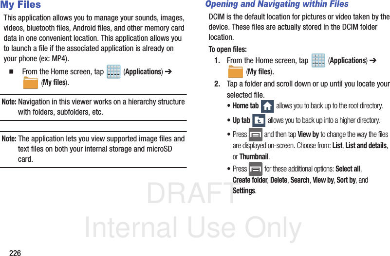 DRAFT Internal Use Only226My FilesThis application allows you to manage your sounds, images, videos, bluetooth files, Android files, and other memory card data in one convenient location. This application allows you to launch a file if the associated application is already on your phone (ex: MP4).  From the Home screen, tap   (Applications) ➔  (My files). Note: Navigation in this viewer works on a hierarchy structure with folders, subfolders, etc.Note: The application lets you view supported image files and text files on both your internal storage and microSD card.Opening and Navigating within FilesDCIM is the default location for pictures or video taken by the device. These files are actually stored in the DCIM folder location.To open files:1. From the Home screen, tap   (Applications) ➔  (My files). 2. Tap a folder and scroll down or up until you locate your selected file.•Home tab  allows you to back up to the root directory.•Up tab  allows you to back up into a higher directory.•Press   and then tap View by to change the way the files are displayed on-screen. Choose from: List, List and details, or Thumbnail.•Press  for these additional options: Select all, Create folder, Delete, Search, View by, Sort by, and Settings.
