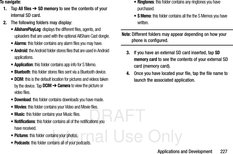 DRAFT Internal Use OnlyApplications and Development       227To navigate:1. Tap All files ➔ SD memory to see the contents of your internal SD card.2. The following folders may display:• AllsharePlayLog: displays the different files, agents, and uploaders that are used with the optional AllShare Cast dongle.•Alarms: this folder contains any alarm files you may have.•Android: the Android folder stores files that are used in Android applications.•Application: this folder contains app info for S Memo.• Bluetooth: this folder stores files sent via a Bluetooth device.•DCIM: this is the default location for pictures and videos taken by the device. Tap DCIM ➔ Camera to view the picture or video files. • Download: this folder contains downloads you have made.•Movies: this folder contains your Video and Movie files.•Music: this folder contains your Music files.• Notifications: this folder contains all of the notifications you have received.•Pictures: this folder contains your photos.•Podcasts: this folder contains all of your podcasts.•Ringtones: this folder contains any ringtones you have purchased.•S Memo: this folder contains all the the S Memos you have written.Note: Different folders may appear depending on how your phone is configured.3. If you have an external SD card inserted, tap SD memory card to see the contents of your external SD card (memory card).4. Once you have located your file, tap the file name to launch the associated application.