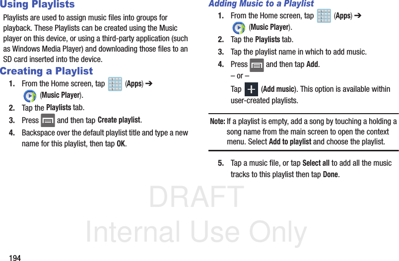 DRAFT Internal Use Only194Using PlaylistsPlaylists are used to assign music files into groups for playback. These Playlists can be created using the Music player on this device, or using a third-party application (such as Windows Media Player) and downloading those files to an SD card inserted into the device.Creating a Playlist1. From the Home screen, tap   (Apps) ➔  (Music Player). 2. Tap the Playlists tab.3. Press   and then tap Create playlist.4. Backspace over the default playlist title and type a new name for this playlist, then tap OK.Adding Music to a Playlist1. From the Home screen, tap   (Apps) ➔  (Music Player). 2. Tap the Playlists tab.3. Tap the playlist name in which to add music.4. Press   and then tap Add.– or –Tap  (Add music). This option is available within user-created playlists.Note: If a playlist is empty, add a song by touching a holding a song name from the main screen to open the context menu. Select Add to playlist and choose the playlist.5. Tap a music file, or tap Select all to add all the music tracks to this playlist then tap Done.