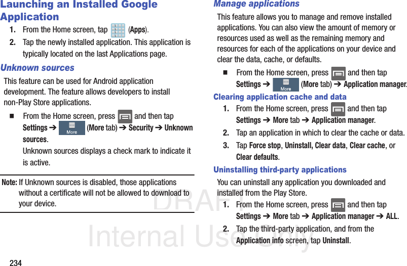 DRAFT Internal Use Only234Launching an Installed Google Application1. From the Home screen, tap   (Apps).2. Tap the newly installed application. This application is typically located on the last Applications page.Unknown sourcesThis feature can be used for Android application development. The feature allows developers to install non-Play Store applications.  From the Home screen, press   and then tap Settings ➔   (More tab) ➔ Security ➔ Unknown sources.Unknown sources displays a check mark to indicate it is active.Note: If Unknown sources is disabled, those applications without a certificate will not be allowed to download to your device.Manage applicationsThis feature allows you to manage and remove installed applications. You can also view the amount of memory or resources used as well as the remaining memory and resources for each of the applications on your device and clear the data, cache, or defaults.  From the Home screen, press   and then tap Settings ➔   (More tab) ➔ Application manager.Clearing application cache and data1. From the Home screen, press   and then tap Settings ➔ More tab ➔ Application manager.2. Tap an application in which to clear the cache or data.3. Tap Force stop, Uninstall, Clear data, Clear cache, or Clear defaults.Uninstalling third-party applicationsYou can uninstall any application you downloaded and installed from the Play Store.1. From the Home screen, press   and then tap Settings ➔ More tab ➔ Application manager ➔ ALL.2. Tap the third-party application, and from the Application info screen, tap Uninstall. 