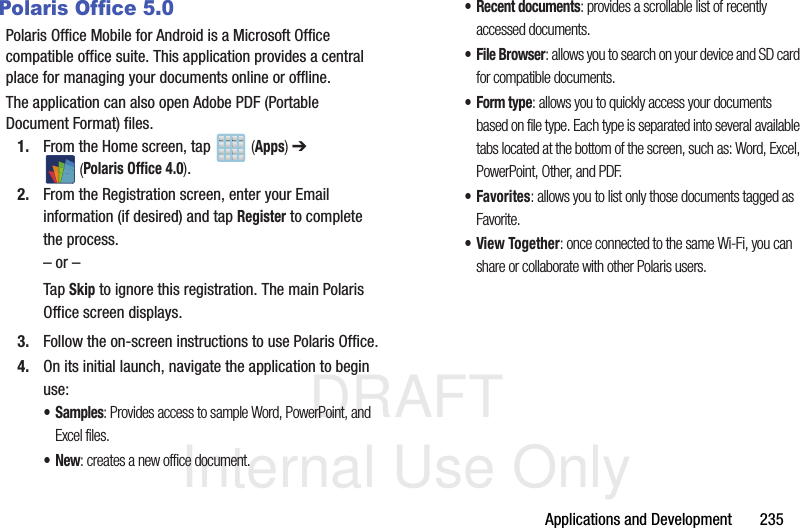 DRAFT Internal Use OnlyApplications and Development       235Polaris Office 5.0Polaris Office Mobile for Android is a Microsoft Office compatible office suite. This application provides a central place for managing your documents online or offline.The application can also open Adobe PDF (Portable Document Format) files.1. From the Home screen, tap   (Apps) ➔  (Polaris Office 4.0).2. From the Registration screen, enter your Email information (if desired) and tap Register to complete the process.– or –Tap Skip to ignore this registration. The main Polaris Office screen displays.3. Follow the on-screen instructions to use Polaris Office.4. On its initial launch, navigate the application to begin use:•Samples: Provides access to sample Word, PowerPoint, and Excel files.•New: creates a new office document.• Recent documents: provides a scrollable list of recently accessed documents.• File Browser: allows you to search on your device and SD card for compatible documents.•Form type: allows you to quickly access your documents based on file type. Each type is separated into several available tabs located at the bottom of the screen, such as: Word, Excel, PowerPoint, Other, and PDF.•Favorites: allows you to list only those documents tagged as Favorite.•View Together: once connected to the same Wi-Fi, you can share or collaborate with other Polaris users.