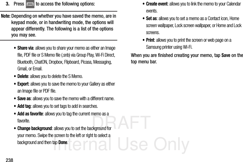 DRAFT Internal Use Only2383. Press   to access the following options:Note: Depending on whether you have saved the memo, are in keypad mode, or in handwriting mode, the options will appear differently. The following is a list of the options you may see.•Share via: allows you to share your memo as either an Image file, PDF file or S Memo file (.snb) via Group Play, Wi-Fi Direct, Bluetooth, ChatON, Dropbox, Flipboard, Picasa, Messaging, Gmail, or Email.•Delete: allows you to delete the S Memo.•Export: allows you to save the memo to your Gallery as either an Image file or PDF file.•Save as: allows you to save the memo with a different name.•Add tag: allows you to set tags to add in searches.•Add as favorite: allows you to tag the current memo as a favorite.• Change background: allows you to set the background for your memo. Swipe the screen to the left or right to select a background and then tap Done.• Create event: allows you to link the memo to your Calendar events.•Set as: allows you to set a memo as a Contact icon, Home screen wallpaper, Lock screen wallpaper, or Home and Lock screens.•Print: allows you to print the screen or web page on a Samsung printer using Wi-Fi.When you are finished creating your memo, tap Save on the top menu bar.