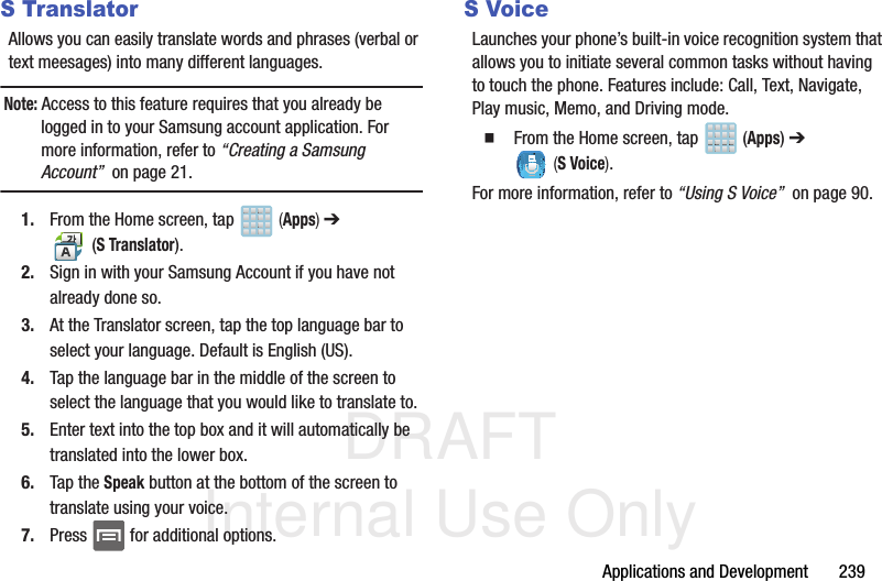 DRAFT Internal Use OnlyApplications and Development       239S TranslatorAllows you can easily translate words and phrases (verbal or text meesages) into many different languages. Note: Access to this feature requires that you already be logged in to your Samsung account application. For more information, refer to “Creating a Samsung Account”  on page 21.1. From the Home screen, tap   (Apps) ➔  (S Translator).2. Sign in with your Samsung Account if you have not already done so.3. At the Translator screen, tap the top language bar to select your language. Default is English (US).4. Tap the language bar in the middle of the screen to select the language that you would like to translate to.5. Enter text into the top box and it will automatically be translated into the lower box.6. Tap the Speak button at the bottom of the screen to translate using your voice.7. Press   for additional options.S VoiceLaunches your phone’s built-in voice recognition system that allows you to initiate several common tasks without having to touch the phone. Features include: Call, Text, Navigate, Play music, Memo, and Driving mode.  From the Home screen, tap   (Apps) ➔  (S Voice).For more information, refer to “Using S Voice”  on page 90.