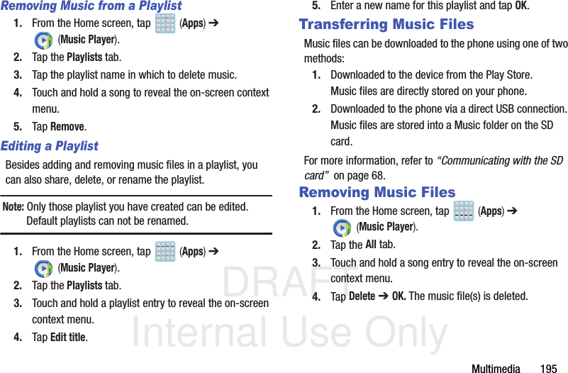 DRAFT Internal Use OnlyMultimedia       195Removing Music from a Playlist1. From the Home screen, tap   (Apps) ➔  (Music Player). 2. Tap the Playlists tab.3. Tap the playlist name in which to delete music.4. Touch and hold a song to reveal the on-screen context menu.5. Tap Remove. Editing a PlaylistBesides adding and removing music files in a playlist, you can also share, delete, or rename the playlist.Note: Only those playlist you have created can be edited. Default playlists can not be renamed.1. From the Home screen, tap   (Apps) ➔  (Music Player). 2. Tap the Playlists tab.3. Touch and hold a playlist entry to reveal the on-screen context menu.4. Tap Edit title.5. Enter a new name for this playlist and tap OK.Transferring Music FilesMusic files can be downloaded to the phone using one of two methods:1. Downloaded to the device from the Play Store.Music files are directly stored on your phone.2. Downloaded to the phone via a direct USB connection.Music files are stored into a Music folder on the SD card.For more information, refer to “Communicating with the SD card”  on page 68.Removing Music Files1. From the Home screen, tap   (Apps) ➔  (Music Player). 2. Tap the All tab.3. Touch and hold a song entry to reveal the on-screen context menu.4. Tap Delete ➔ OK. The music file(s) is deleted.