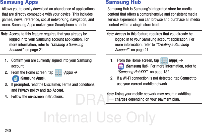 DRAFT Internal Use Only240Samsung AppsAllows you to easily download an abundance of applications that are directly compatible with your device. This includes games, news, reference, social networking, navigation, and more. Samsung Apps makes your Smartphone smarter.Note: Access to this feature requires that you already be logged in to your Samsung account application. For more information, refer to “Creating a Samsung Account”  on page 21.1. Confirm you are currently signed into your Samsung account.2. From the Home screen, tap   (Apps) ➔  (Samsung Apps).3. If prompted, read the Disclaimer, Terms and conditions, and Privacy policy and tap Accept.4. Follow the on-screen instructions.Samsung HubSamsung Hub is Samsung’s integrated store for media content that offers a comprehensive and consistent media service experience. You can browse and purchase all media content within a single store front.Note: Access to this feature requires that you already be logged in to your Samsung account application. For more information, refer to “Creating a Samsung Account”  on page 21.1. From the Home screen, tap   (Apps) ➔  (Samsung Hub). For more information, refer to “Samsung HubXXX”  on page 182.2. If a Wi-Fi connection is not detected, tap Connect to use your current mobile network.Note: Using your mobile network may result in additinal charges depending on your payment plan.
