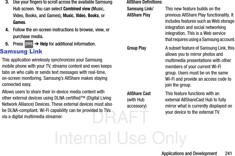 DRAFT Internal Use OnlyApplications and Development       2413. Use your fingers to scroll across the available Samsung Hub screen. You can select Combined view (Music, Video, Books, and Games), Music, Video, Books, or Games.4. Follow the on-screen instructions to browse, view, or purchase media.5. Press  ➔ Help for additional information.Samsung LinkThis application wirelessly synchronizes your Samsung mobile phone with your TV, streams content and even keeps tabs on who calls or sends text messages with real-time, on-screen monitoring. Samsung’s AllShare makes staying connected easy.Allows users to share their in-device media content with other external devices using DLNA certified™ (Digital Living Network Alliance) Devices. These external devices must also be DLNA-compliant. Wi-Fi capability can be provided to TVs via a digital multimedia streamer.AllShare Definitions:    Samsung Link/AllShare PlayThis new feature builds on the previous AllShare Play functionality. It includes features such as Web storage integration and social networking integration. This is a Web service that requires using a Samsung account.Group PlayA subset feature of Samsung Link, this allows you to mirror photos and multimedia presentations with other members of your current Wi-Fi group. Users must be on the same Wi-Fi and provide an access code to join the group.AllShare Cast (with Hub accessory)This feature functions with an external AllShareCast Hub to fully mirror what is currently displayed on your device to the external TV.