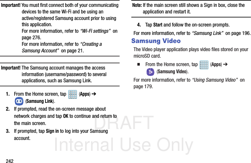 DRAFT Internal Use Only242Important! You must first connect both of your communicating devices to the same Wi-Fi and be using an active/registered Samsung account prior to using this application. For more information, refer to “Wi-Fi settings”  on page 276. For more information, refer to “Creating a Samsung Account”  on page 21.Important! The Samsung account manages the access information (username/password) to several applications, such as Samsung Link.1. From the Home screen, tap   (Apps) ➔  (Samsung Link).2. If prompted, read the on-screen message about network charges and tap OK to continue and return to the main screen.3. If prompted, tap Sign in to log into your Samsung account.Note: If the main screen still shows a Sign in box, close the application and restart it. 4. Tap Start and follow the on-screen prompts.For more information, refer to “Samsung Link”  on page 196.Samsung VideoThe Video player application plays video files stored on your microSD card.  From the Home screen, tap   (Apps) ➔  (Samsung Video).For more information, refer to “Using Samsung Video”  on page 179.