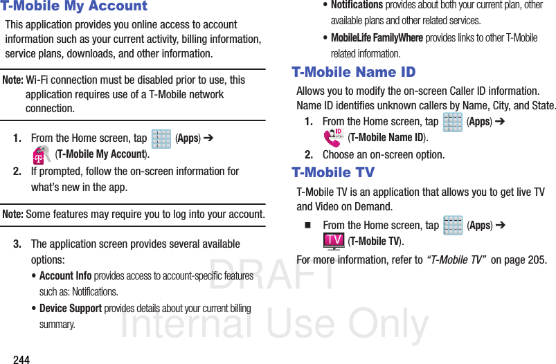 DRAFT Internal Use Only244T-Mobile My AccountThis application provides you online access to account information such as your current activity, billing information, service plans, downloads, and other information.Note: Wi-Fi connection must be disabled prior to use, this application requires use of a T-Mobile network connection.1. From the Home screen, tap   (Apps) ➔  (T-Mobile My Account).2. If prompted, follow the on-screen information for what’s new in the app.Note: Some features may require you to log into your account.3. The application screen provides several available options:• Account Info provides access to account-specific features such as: Notifications.• Device Support provides details about your current billing summary.• Notifications provides about both your current plan, other available plans and other related services.• MobileLife FamilyWhere provides links to other T-Mobile related information.T-Mobile Name IDAllows you to modify the on-screen Caller ID information. Name ID identifies unknown callers by Name, City, and State.1. From the Home screen, tap   (Apps) ➔  (T-Mobile Name ID).2. Choose an on-screen option.T-Mobile TVT-Mobile TV is an application that allows you to get live TV and Video on Demand.  From the Home screen, tap   (Apps) ➔  (T-Mobile TV).For more information, refer to “T-Mobile TV”  on page 205.