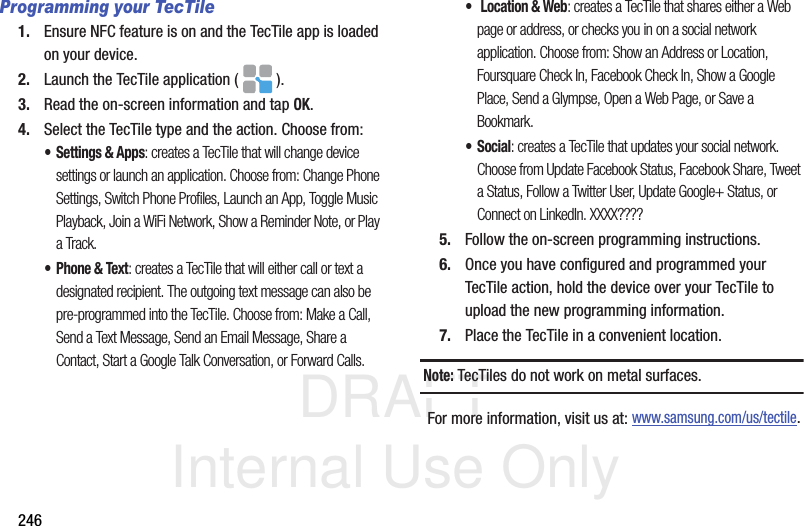 DRAFT Internal Use Only246Programming your TecTile1. Ensure NFC feature is on and the TecTile app is loaded on your device.2. Launch the TecTile application ( ).3. Read the on-screen information and tap OK.4. Select the TecTile type and the action. Choose from:• Settings &amp; Apps: creates a TecTile that will change device settings or launch an application. Choose from: Change Phone Settings, Switch Phone Profiles, Launch an App, Toggle Music Playback, Join a WiFi Network, Show a Reminder Note, or Play a Track.• Phone &amp; Text: creates a TecTile that will either call or text a designated recipient. The outgoing text message can also be pre-programmed into the TecTile. Choose from: Make a Call, Send a Text Message, Send an Email Message, Share a Contact, Start a Google Talk Conversation, or Forward Calls.• Location &amp; Web: creates a TecTile that shares either a Web page or address, or checks you in on a social network application. Choose from: Show an Address or Location, Foursquare Check In, Facebook Check In, Show a Google Place, Send a Glympse, Open a Web Page, or Save a Bookmark.•Social: creates a TecTile that updates your social network. Choose from Update Facebook Status, Facebook Share, Tweet a Status, Follow a Twitter User, Update Google+ Status, or Connect on LinkedIn. XXXX????5. Follow the on-screen programming instructions.6. Once you have configured and programmed your TecTile action, hold the device over your TecTile to upload the new programming information.7. Place the TecTile in a convenient location.Note: TecTiles do not work on metal surfaces.For more information, visit us at: www.samsung.com/us/tectile.