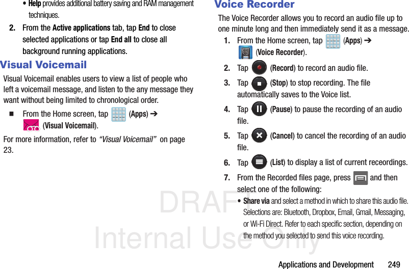 DRAFT Internal Use OnlyApplications and Development       249•Help provides additional battery saving and RAM management techniques.2. From the Active applications tab, tap End to close selected applications or tap End all to close all background running applications.Visual VoicemailVisual Voicemail enables users to view a list of people who left a voicemail message, and listen to the any message they want without being limited to chronological order.  From the Home screen, tap   (Apps) ➔  (Visual Voicemail).For more information, refer to “Visual Voicemail”  on page 23.Voice RecorderThe Voice Recorder allows you to record an audio file up to one minute long and then immediately send it as a message.1. From the Home screen, tap   (Apps) ➔  (Voice Recorder).2. Tap  (Record) to record an audio file.3. Tap  (Stop) to stop recording. The file automatically saves to the Voice list.4. Tap  (Pause) to pause the recording of an audio file.5. Tap  (Cancel) to cancel the recording of an audio file.6. Tap  (List) to display a list of current receordings.7. From the Recorded files page, press   and then select one of the following:•Share via and select a method in which to share this audio file. Selections are: Bluetooth, Dropbox, Email, Gmail, Messaging, or Wi-Fi Direct. Refer to each specific section, depending on the method you selected to send this voice recording.