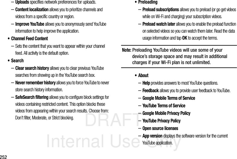 DRAFT Internal Use Only252–Uploads specifies network preferences for uploads.–Content localization allows you to prioritize channels and videos from a specific country or region.–Improve YouTube allows you to anonymously send YouTube information to help improve the application.• Channel Feed Content–Sets the content that you want to appear within your channel feed. All activity is the default option.•Search–Clear search history allows you to clear previous YouTube searches from showing up in the YouTube search box.–Never remember history allows you to force YouTube to never store search history information.–SafeSearch filtering allows you to configure block settings for videos containing restricted content. This option blocks these videos from appearing within your search results. Choose from: Don’t filter, Moderate, or Strict blocking.•Preloading–Preload subscriptions allows you to preload (or go get videos while on Wi-Fi and charging) your subscription videos.–Preload watch later allows you to enable the preload function on selected videos so you can watch them later. Read the data usage information and tap OK to accept the terms.Note: Preloading YouTube videos will use some of your device’s storage space and may result in additional charges if your Wi-Fi plan is not unlimited.• About–Help provides answers to most YouTube questions.–Feedback allows you to provide user feedback to YouTube.–Google Mobile Terms of Service–YouTube Terms of Service–Google Mobile Privacy Policy–YouTube Privacy Policy–Open source licenses–App version displays the software version for the current YouTube application.