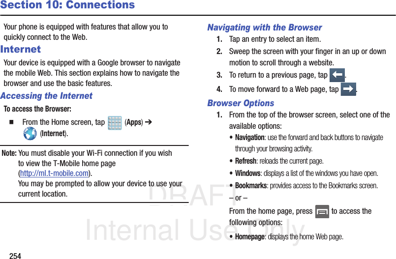 DRAFT Internal Use Only254Section 10: ConnectionsYour phone is equipped with features that allow you to quickly connect to the Web.InternetYour device is equipped with a Google browser to navigate the mobile Web. This section explains how to navigate the browser and use the basic features.Accessing the InternetTo access the Browser:  From the Home screen, tap   (Apps) ➔  (Internet).Note: You must disable your Wi-Fi connection if you wish to view the T-Mobile home page (http://ml.t-mobile.com).You may be prompted to allow your device to use your current location.Navigating with the Browser1. Tap an entry to select an item.2. Sweep the screen with your finger in an up or down motion to scroll through a website.3. To return to a previous page, tap  .4. To move forward to a Web page, tap  .Browser Options1. From the top of the browser screen, select one of the available options:• Navigation: use the forward and back buttons to navigate through your browsing activity.•Refresh: reloads the current page.•Windows: displays a list of the windows you have open.•Bookmarks: provides access to the Bookmarks screen.– or –From the home page, press   to access the following options:•Homepage: displays the home Web page.