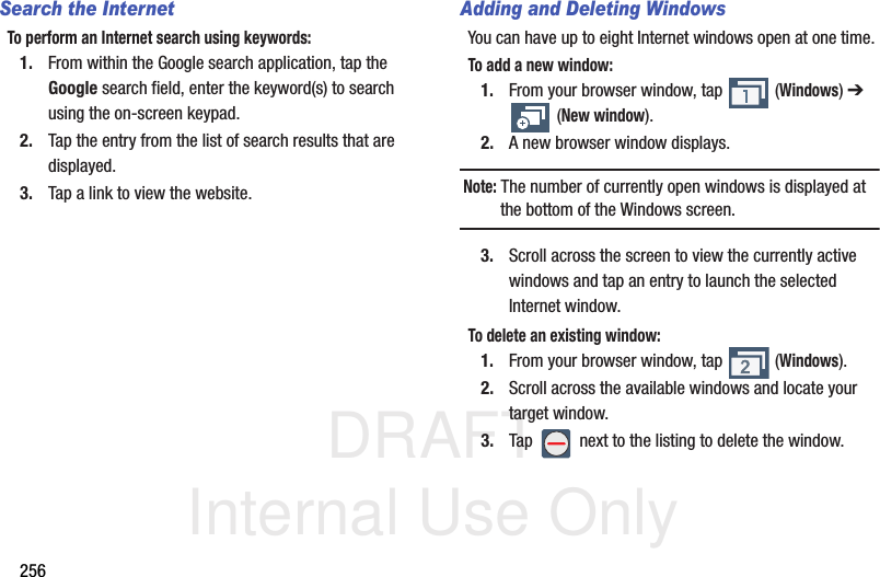DRAFT Internal Use Only256Search the InternetTo perform an Internet search using keywords:1. From within the Google search application, tap the Google search field, enter the keyword(s) to search using the on-screen keypad.2. Tap the entry from the list of search results that are displayed.3. Tap a link to view the website.Adding and Deleting WindowsYou can have up to eight Internet windows open at one time. To add a new window:1. From your browser window, tap   (Windows) ➔  (New window).2. A new browser window displays. Note: The number of currently open windows is displayed at the bottom of the Windows screen.3. Scroll across the screen to view the currently active windows and tap an entry to launch the selected Internet window.To delete an existing window:1. From your browser window, tap   (Windows).2. Scroll across the available windows and locate your target window.3. Tap   next to the listing to delete the window.