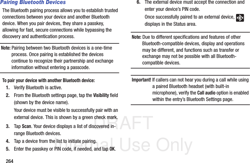 DRAFT Internal Use Only264Pairing Bluetooth DevicesThe Bluetooth pairing process allows you to establish trusted connections between your device and another Bluetooth device. When you pair devices, they share a passkey, allowing for fast, secure connections while bypassing the discovery and authentication process.Note: Pairing between two Bluetooth devices is a one-time process. Once pairing is established the devices continue to recognize their partnership and exchange information without entering a passcode.To pair your device with another Bluetooth device:1. Verify Bluetooth is active.2. From the Bluetooth settings page, tap the Visibility field (shown by the device name).Your device must be visible to successfully pair with an external device. This is shown by a green check mark.3. Tap Scan. Your device displays a list of discovered in-range Bluetooth devices.4. Tap a device from the list to initiate pairing.5. Enter the passkey or PIN code, if needed, and tap OK.6. The external device must accept the connection and enter your device’s PIN code.Once successfully paired to an external device,   displays in the Status area.Note: Due to different specifications and features of other Bluetooth-compatible devices, display and operations may be different, and functions such as transfer or exchange may not be possible with all Bluetooth-compatible devices.Important! If callers can not hear you during a call while using a paired Bluetooth headset (with built-in microphone), verify the Call audio option is enabled within the entry’s Bluetooth Settings page.
