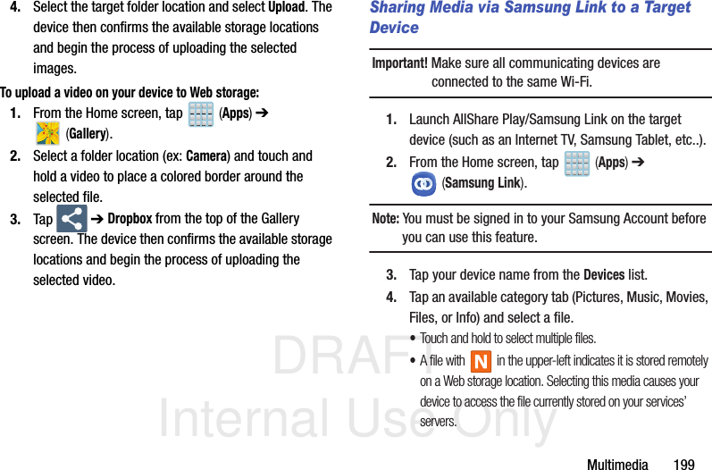 DRAFT Internal Use OnlyMultimedia       1994. Select the target folder location and select Upload. The device then confirms the available storage locations and begin the process of uploading the selected images.To upload a video on your device to Web storage:1. From the Home screen, tap   (Apps) ➔  (Gallery).2. Select a folder location (ex: Camera) and touch and hold a video to place a colored border around the selected file.3. Tap  ➔ Dropbox from the top of the Gallery screen. The device then confirms the available storage locations and begin the process of uploading the selected video.Sharing Media via Samsung Link to a Target DeviceImportant! Make sure all communicating devices are connected to the same Wi-Fi.1. Launch AllShare Play/Samsung Link on the target device (such as an Internet TV, Samsung Tablet, etc..).2. From the Home screen, tap   (Apps) ➔  (Samsung Link). Note: You must be signed in to your Samsung Account before you can use this feature.3. Tap your device name from the Devices list.4. Tap an available category tab (Pictures, Music, Movies, Files, or Info) and select a file.•Touch and hold to select multiple files.•A file with   in the upper-left indicates it is stored remotely on a Web storage location. Selecting this media causes your device to access the file currently stored on your services’ servers.