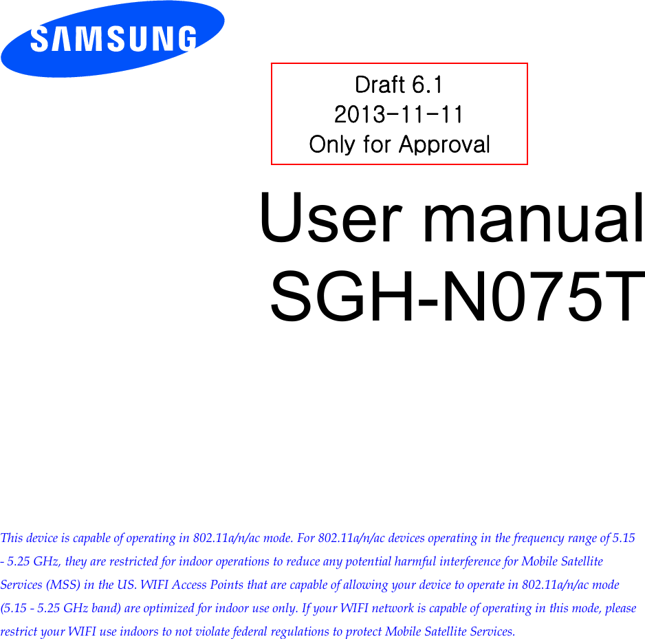 User manual SGH-N075T This device is capable of operating in 802.11a/n/ac mode. For 802.11a/n/ac devices operating in the frequency range of 5.15 - 5.25 GHz, they are restricted for indoor operations to reduce any potential harmful interference for Mobile Satellite Services (MSS) in the US. WIFI Access Points that are capable of allowing your device to operate in 802.11a/n/ac mode (5.15 - 5.25 GHz band) are optimized for indoor use only. If your WIFI network is capable of operating in this mode, please restrict your WIFI use indoors to not violate federal regulations to protect Mobile Satellite Services.Draft 6.1 2013-11-11 Only for Approval 