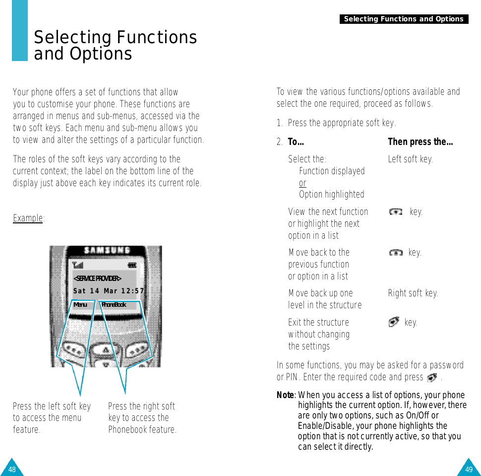 49Selecting Functions and Options48Selecting Functionsand OptionsYour phone offers a set of functions that allow you to customise your phone. These functions arearranged in menus and sub-menus, accessed via thetwo soft keys. Each menu and sub-menu allows youto view and alter the settings of a particular function. The roles of the soft keys vary according to thecurrent context; the label on the bottom line of thedisplay just above each key indicates its current role.Example:Press the left soft keyto access the menufeature.Press the right softkey to access thePhonebook feature.&lt;SERVICE PROVIDER&gt;Sat 14 Mar 12:57Menu PhoneBookTo view the various functions/options available andselect the one required, proceed as follows.1. Press the appropriate soft key.2. To... Then press the...Select the: Left soft key.• Function displayedor• Option highlightedView the next function key.or highlight the nextoption in a listMove back to the key.previous functionor option in a listMove back up one Right soft key.level in the structureExit the structure key.without changing the settingsIn some functions, you may be asked for a passwordor PIN. Enter the required code and press  .N o t e : When you access a list of options, your phonehighlights the current option. If, however, thereare only two options, such as On/Off orEnable/Disable, your phone highlights theoption that is not currently active, so that youcan select it directly.