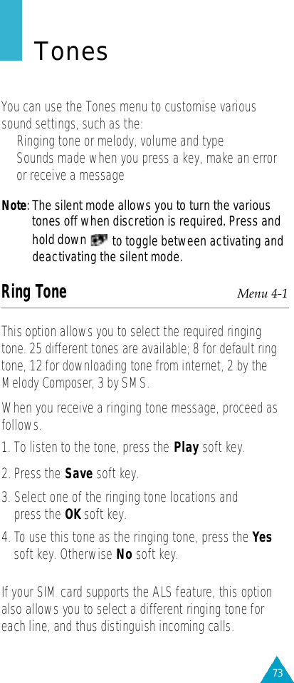 73TonesYou can use the Tones menu to customise varioussound settings, such as the:• Ringing tone or melody, volume and type•Sounds made when you press a key, make an erroror receive a messageN o t e : The silent mode allows you to turn the varioustones off when discretion is required. Press andhold down to toggle between activating anddeactivating the silent mode.Ring Tone Menu 4-1This option allows you to select the re q u i red ringingtone. 25 diff e rent tones are available; 8 for default ringtone, 12 for downloading tone from internet, 2 by theMelody Composer, 3 by SMS.When you receive a ringing tone message, proceed asf o l l o w s .1. To listen to the tone, press the Play soft key.2. Press the Save soft key.3. Select one of the ringing tone locations andpress the OK soft key.4. To use this tone as the ringing tone, press the Yessoft key. Otherwise No soft key.If your SIM card supports the ALS feature, this optionalso allows you to select a diff e rent ringing tone foreach line, and thus distinguish incoming calls.