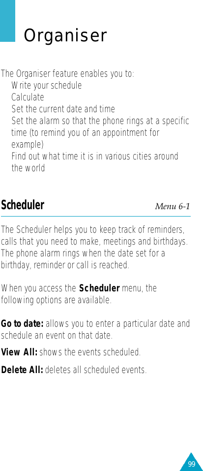 99OrganiserThe Organiser feature enables you to:•  Write your schedule• Calculate • Set the current date and time•Set the alarm so that the phone rings at a specifictime (to remind you of an appointment forexample)•Find out what time it is in various cities aroundthe worldScheduler Menu 6-1The Scheduler helps you to keep track of reminders,calls that you need to make, meetings and birthdays.The phone alarm rings when the date set for abirthday, reminder or call is reached.When you access the Scheduler menu, thefollowing options are available.Go to date: allows you to enter a particular date andschedule an event on that date.View All: shows the events scheduled. Delete All: deletes all scheduled events.