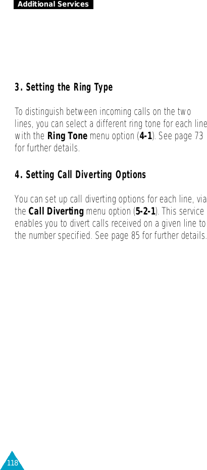 118Additional Services3. Setting the Ring Ty p eTo distinguish between incoming calls on the twolines, you can select a different ring tone for each linewith the Ring Tonemenu option (4-1). See page 73for further details.4. Setting Call Diverting OptionsYou can set up call diverting options for each line, viathe Call Diverting menu option (5 - 2 - 1). This serv i c eenables you to divert calls received on a given line tothe number specified. See page 85 for further details.