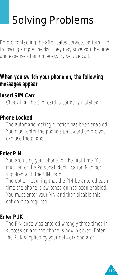 119Solving ProblemsBefore contacting the after-sales service, perform thefollowing simple checks. They may save you the timeand expense of an unnecessary service call.When you switch your phone on, the followingmessages appearInsert SIM Card•Check that the SIM card is correctly installed.Phone Locked•The automatic locking function has been enabled.You must enter the phone’s password before youcan use the phone.Enter PIN• You are using your phone for the first time. Youmust enter the Personal Identification Numbersupplied with the SIM card.•The option requiring that the PIN be entered eachtime the phone is switched on has been enabled.You must enter your PIN and then disable thisoption if so required.Enter PUK•The PIN code was entered wrongly three times insuccession and the phone is now blocked. Enterthe PUK supplied by your network operator.