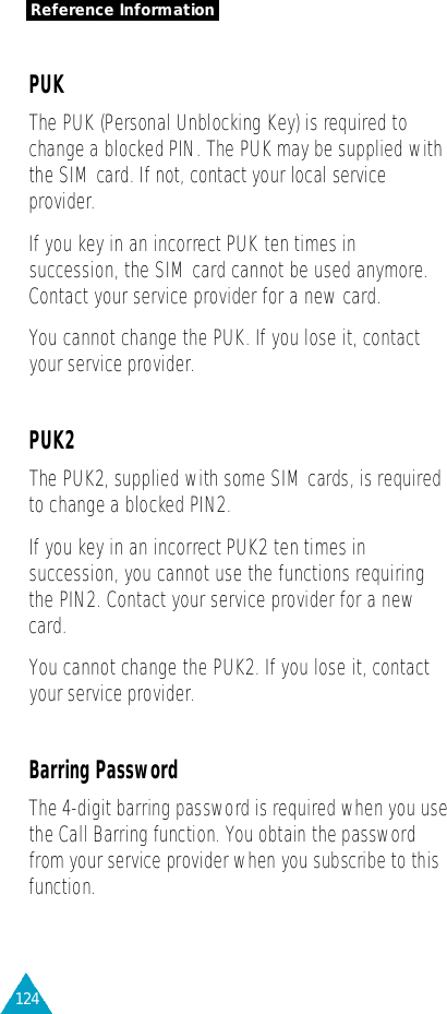 124Reference InformationPUKThe PUK (Personal Unblocking Key) is re q u i red tochange a blocked PIN. The PUK may be supplied withthe SIM card. If not, contact your local serv i c ep ro v i d e r.If you key in an incorrect PUK ten times insuccession, the SIM card cannot be used anymore.Contact your service provider for a new card.You cannot change the PUK. If you lose it, contactyour service provider.PUK2The PUK2, supplied with some SIM cards, is re q u i re dto change a blocked PIN2.If you key in an incorrect PUK2 ten times insuccession, you cannot use the functions requiringthe PIN2. Contact your service provider for a newcard.You cannot change the PUK2. If you lose it, contactyour service provider.Barring PasswordThe 4-digit barring password is re q u i red when you usethe Call Barring function. You obtain the passwordf rom your service provider when you subscribe to thisfunction. 