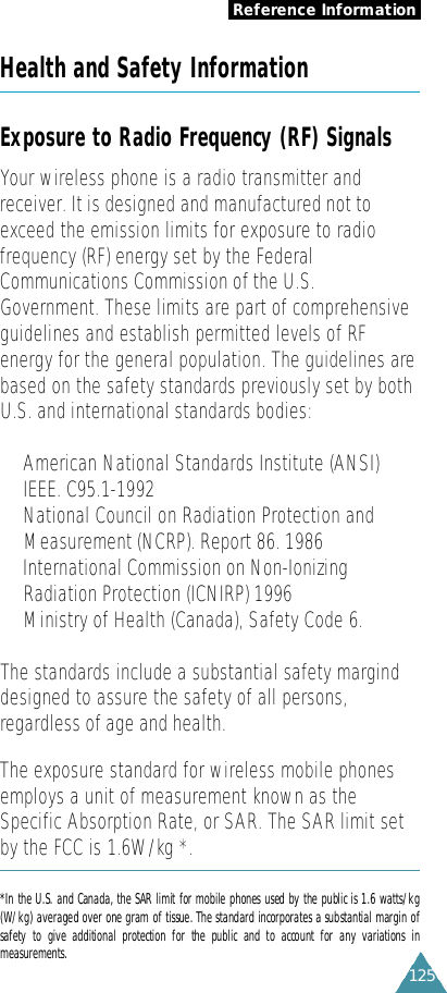 125Health and Safety InformationExposure to Radio Frequency (RF) SignalsYour wireless phone is a radio transmitter andreceiver. It is designed and manufactured not toexceed the emission limits for exposure to radiofrequency (RF) energy set by the FederalCommunications Commission of the U.S.Government. These limits are part of comprehensiveguidelines and establish permitted levels of RFenergy for the general population. The guidelines arebased on the safety standards previously set by bothU.S. and international standards bodies:•American National Standards Institute (ANSI)IEEE. C95.1-1992•National Council on Radiation Protection andMeasurement (NCRP). Report 86. 1986• International Commission on Non-IonizingRadiation Protection (ICNIRP) 1996•Ministry of Health (Canada), Safety Code 6.The standards include a substantial safety marginddesigned to assure the safety of all persons,regardless of age and health.The exposure standard for wireless mobile phonesemploys a unit of measurement known as theSpecific Absorption Rate, or SAR. The SAR limit setby the FCC is 1.6W/kg *. *In the U.S. and Canada, the SAR limit for mobile phones used by the public is 1.6 watts/kg(W/kg) averaged over one gram of tissue. The standard incorporates a substantial margin ofsafety  to  give  additional  protection  for  the  public  and  to  account  for  any  variations  inm e a s u r e m e n t s .Reference Information