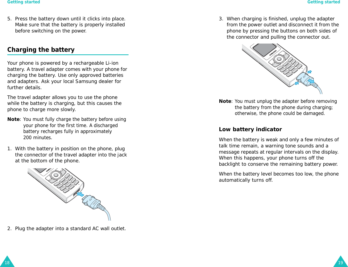 Getting started185. Press the battery down until it clicks into place. Make sure that the battery is properly installed before switching on the power. Charging the batteryYour phone is powered by a rechargeable Li-ion battery. A travel adapter comes with your phone for charging the battery. Use only approved batteries and adapters. Ask your local Samsung dealer for further details.The travel adapter allows you to use the phone while the battery is charging, but this causes the phone to charge more slowly. Note: You must fully charge the battery before using your phone for the first time. A discharged battery recharges fully in approximately 200 minutes.1. With the battery in position on the phone, plug the connector of the travel adapter into the jack at the bottom of the phone. 2. Plug the adapter into a standard AC wall outlet.Getting started193. When charging is finished, unplug the adapter from the power outlet and disconnect it from the phone by pressing the buttons on both sides of the connector and pulling the connector out.Note: You must unplug the adapter before removing the battery from the phone during charging; otherwise, the phone could be damaged.Low battery indicatorWhen the battery is weak and only a few minutes of talk time remain, a warning tone sounds and a message repeats at regular intervals on the display. When this happens, your phone turns off the backlight to conserve the remaining battery power.When the battery level becomes too low, the phone automatically turns off.