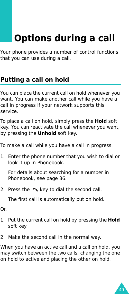49Options during a callYour phone provides a number of control functions that you can use during a call.Putting a call on holdYou can place the current call on hold whenever you want. You can make another call while you have a call in progress if your network supports this service. To place a call on hold, simply press the Hold soft key. You can reactivate the call whenever you want, by pressing the Unhold soft key.To make a call while you have a call in progress:1. Enter the phone number that you wish to dial or look it up in Phonebook.For details about searching for a number in Phonebook, see page 36.2. Press the   key to dial the second call. The first call is automatically put on hold.Or, 1. Put the current call on hold by pressing the Hold soft key.2. Make the second call in the normal way.When you have an active call and a call on hold, you may switch between the two calls, changing the one on hold to active and placing the other on hold. 