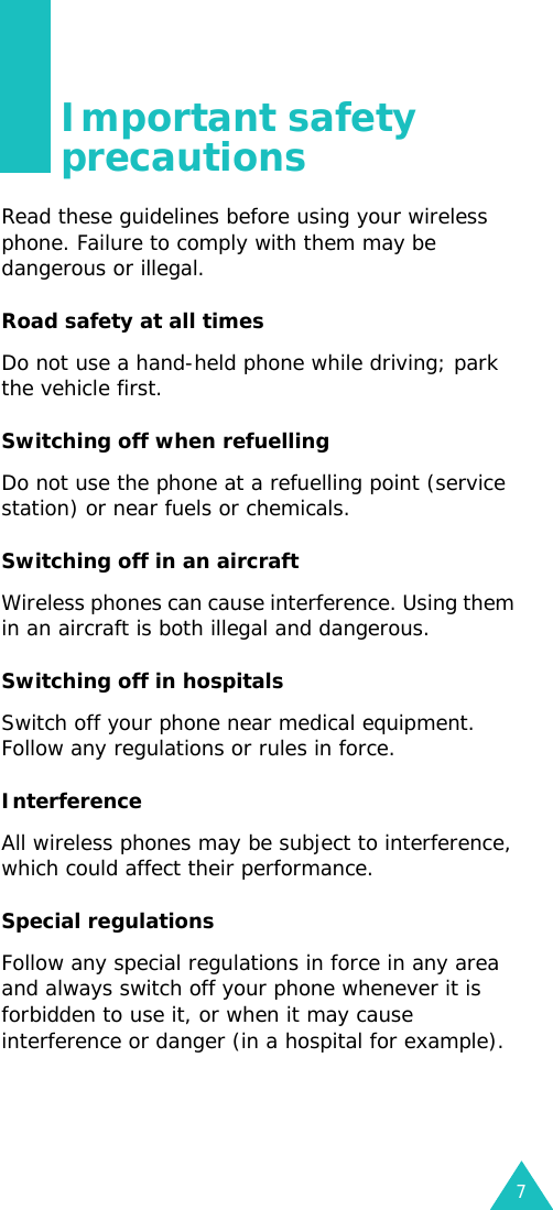 7Important safety precautionsRead these guidelines before using your wireless phone. Failure to comply with them may be dangerous or illegal. Road safety at all timesDo not use a hand-held phone while driving; park the vehicle first. Switching off when refuellingDo not use the phone at a refuelling point (service station) or near fuels or chemicals.Switching off in an aircraftWireless phones can cause interference. Using them in an aircraft is both illegal and dangerous.Switching off in hospitalsSwitch off your phone near medical equipment. Follow any regulations or rules in force.InterferenceAll wireless phones may be subject to interference, which could affect their performance.Special regulationsFollow any special regulations in force in any area and always switch off your phone whenever it is forbidden to use it, or when it may cause interference or danger (in a hospital for example).