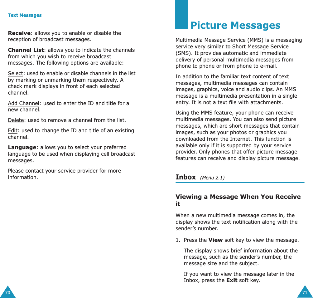 Text Messages70Receive: allows you to enable or disable the reception of broadcast messages.Channel List: allows you to indicate the channels from which you wish to receive broadcast messages. The following options are available:Select: used to enable or disable channels in the list by marking or unmarking them respectively. A check mark displays in front of each selected channel.Add Channel: used to enter the ID and title for a new channel.Delete: used to remove a channel from the list.Edit: used to change the ID and title of an existing channel.Language: allows you to select your preferred language to be used when displaying cell broadcast messages.Please contact your service provider for more information.71Picture MessagesMultimedia Message Service (MMS) is a messaging service very similar to Short Message Service (SMS). It provides automatic and immediate delivery of personal multimedia messages from phone to phone or from phone to e-mail.In addition to the familiar text content of text messages, multimedia messages can contain images, graphics, voice and audio clips. An MMS message is a multimedia presentation in a single entry. It is not a text file with attachments.Using the MMS feature, your phone can receive multimedia messages. You can also send picture messages, which are short messages that contain images, such as your photos or graphics you downloaded from the Internet. This function is available only if it is supported by your service provider. Only phones that offer picture message features can receive and display picture message.Inbox  (Menu 2.1)Viewing a Message When You Receive itWhen a new multimedia message comes in, the display shows the text notification along with the sender’s number.1. Press the View soft key to view the message.The display shows brief information about the message, such as the sender’s number, the message size and the subject. If you want to view the message later in the Inbox, press the Exit soft key.
