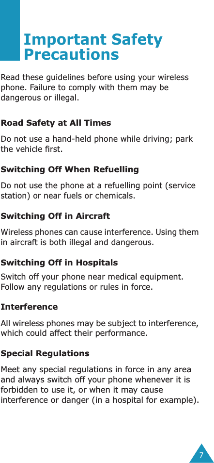  7 Important Safety Precautions Read these guidelines before using your wireless phone. Failure to comply with them may be dangerous or illegal. Road Safety at All Times Do not use a hand-held phone while driving; park the vehicle first.  Switching Off When Refuelling Do not use the phone at a refuelling point (service station) or near fuels or chemicals. Switching Off in Aircraft Wireless phones can cause interference. Using them in aircraft is both illegal and dangerous. Switching Off in Hospitals Switch off your phone near medical equipment. Follow any regulations or rules in force. Interference All wireless phones may be subject to interference, which could affect their performance. Special Regulations Meet any special regulations in force in any area and always switch off your phone whenever it is forbidden to use it, or when it may cause interference or danger (in a hospital for example).