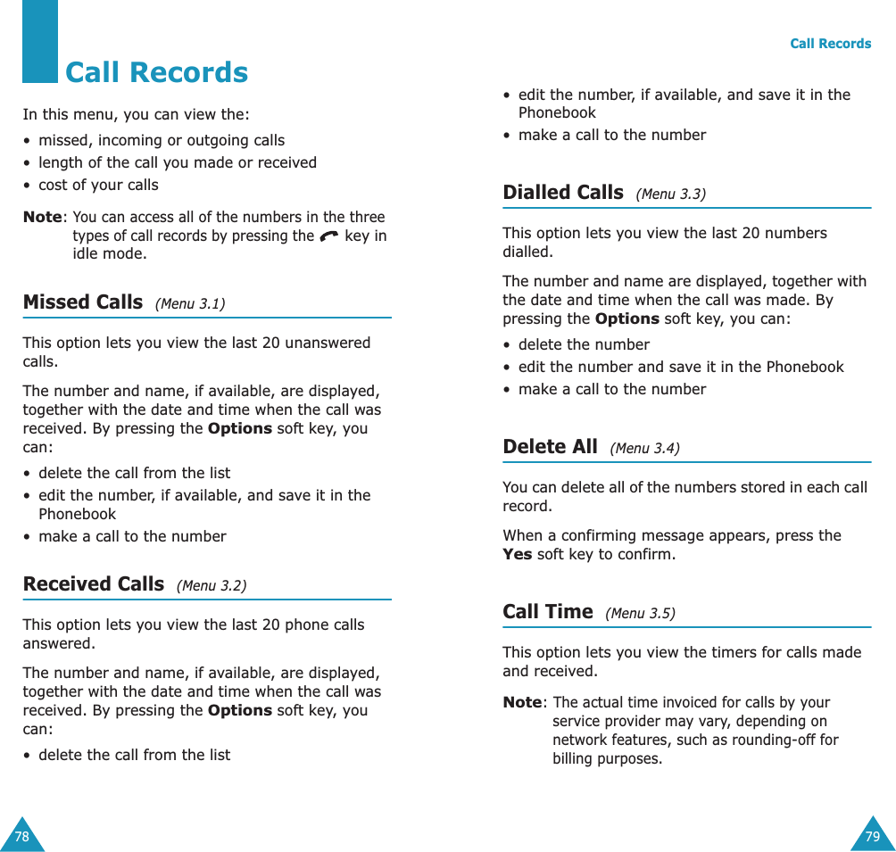 78Call RecordsIn this menu, you can view the:•missed, incoming or outgoing calls•length of the call you made or received• cost of your callsNote: You can access all of the numbers in the three types of call records by pressing the  key in idle mode.Missed Calls  (Menu 3.1)This option lets you view the last 20 unanswered calls. The number and name, if available, are displayed, together with the date and time when the call was received. By pressing the Options soft key, you can:•delete the call from the list•edit the number, if available, and save it in the Phonebook•make a call to the numberReceived Calls  (Menu 3.2)This option lets you view the last 20 phone calls answered. The number and name, if available, are displayed, together with the date and time when the call was received. By pressing the Options soft key, you can:•delete the call from the listCall Records79• edit the number, if available, and save it in the Phonebook•make a call to the numberDialled Calls  (Menu 3.3)This option lets you view the last 20 numbers dialled. The number and name are displayed, together with the date and time when the call was made. By pressing the Options soft key, you can:• delete the number • edit the number and save it in the Phonebook•make a call to the numberDelete All  (Menu 3.4)You can delete all of the numbers stored in each call record.When a confirming message appears, press the Yes soft key to confirm.Call Time  (Menu 3.5)This option lets you view the timers for calls made and received. Note: The actual time invoiced for calls by your service provider may vary, depending on network features, such as rounding-off for billing purposes.