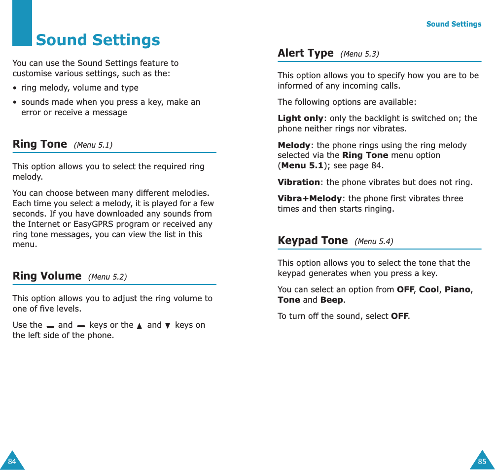 84Sound SettingsYou can use the Sound Settings feature to customise various settings, such as the:•ring melody, volume and type• sounds made when you press a key, make an error or receive a messageRing Tone  (Menu 5.1)This option allows you to select the required ring melody. You can choose between many different melodies. Each time you select a melody, it is played for a few seconds. If you have downloaded any sounds from the Internet or EasyGPRS program or received any ring tone messages, you can view the list in this menu. Ring Volume  (Menu 5.2)This option allows you to adjust the ring volume to one of five levels. Use the   and   keys or the   and   keys on the left side of the phone. Sound Settings85Alert Type  (Menu 5.3)This option allows you to specify how you are to be informed of any incoming calls. The following options are available:Light only: only the backlight is switched on; the phone neither rings nor vibrates.Melody: the phone rings using the ring melody selected via the Ring Tone menu option (Menu 5.1); see page 84.Vibration: the phone vibrates but does not ring. Vibra+Melody: the phone first vibrates three times and then starts ringing.Keypad Tone  (Menu 5.4)This option allows you to select the tone that the keypad generates when you press a key. You can select an option from OFF, Cool, Piano, Tone and Beep.To turn off the sound, select OFF.