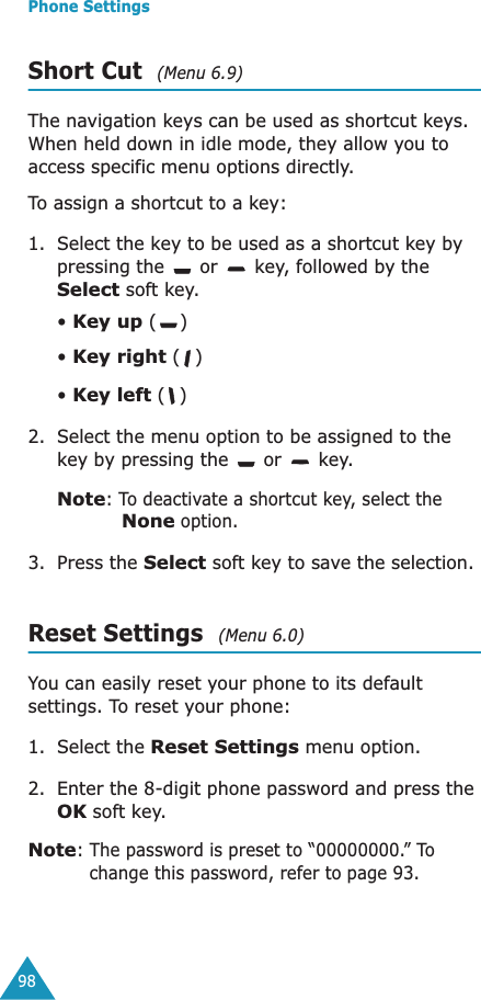 Phone Settings98Short Cut  (Menu 6.9)The navigation keys can be used as shortcut keys. When held down in idle mode, they allow you to access specific menu options directly.To assign a shortcut to a key:1. Select the key to be used as a shortcut key by pressing the   or   key, followed by the Select soft key.• Key up ()• Key right ()• Key left () 2. Select the menu option to be assigned to the key by pressing the   or   key.Note: To deactivate a shortcut key, select the None option.3. Press the Select soft key to save the selection.Reset Settings  (Menu 6.0)You can easily reset your phone to its default settings. To reset your phone: 1. Select the Reset Settings menu option.2. Enter the 8-digit phone password and press the OK soft key.Note: The password is preset to “00000000.” To change this password, refer to page 93.