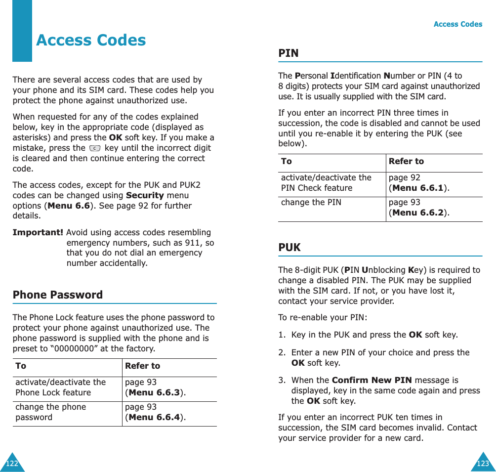 122Access CodesThere are several access codes that are used by your phone and its SIM card. These codes help you protect the phone against unauthorized use.When requested for any of the codes explained below, key in the appropriate code (displayed as asterisks) and press the OK soft key. If you make a mistake, press the   key until the incorrect digit is cleared and then continue entering the correct code.The access codes, except for the PUK and PUK2 codes can be changed using Security menu options (Menu 6.6). See page 92 for further details.Important! Avoid using access codes resembling emergency numbers, such as 911, so that you do not dial an emergency number accidentally.Phone PasswordThe Phone Lock feature uses the phone password to protect your phone against unauthorized use. The phone password is supplied with the phone and is preset to “00000000” at the factory.To Refer toactivate/deactivate the Phone Lock featurepage 93(Menu 6.6.3).change the phone passwordpage 93(Menu 6.6.4).Access Codes123PINThe Personal Identification Number or PIN (4 to 8 digits) protects your SIM card against unauthorized use. It is usually supplied with the SIM card.If you enter an incorrect PIN three times in succession, the code is disabled and cannot be used until you re-enable it by entering the PUK (see below).PUKThe 8-digit PUK (PIN Unblocking Key) is required to change a disabled PIN. The PUK may be supplied with the SIM card. If not, or you have lost it, contact your service provider.To re-enable your PIN:1. Key in the PUK and press the OK soft key.2. Enter a new PIN of your choice and press the OK soft key.3. When the Confirm New PIN message is displayed, key in the same code again and press the OK soft key.If you enter an incorrect PUK ten times in succession, the SIM card becomes invalid. Contact your service provider for a new card.To Refer toactivate/deactivate the PIN Check featurepage 92 (Menu 6.6.1).change the PIN page 93(Menu 6.6.2).
