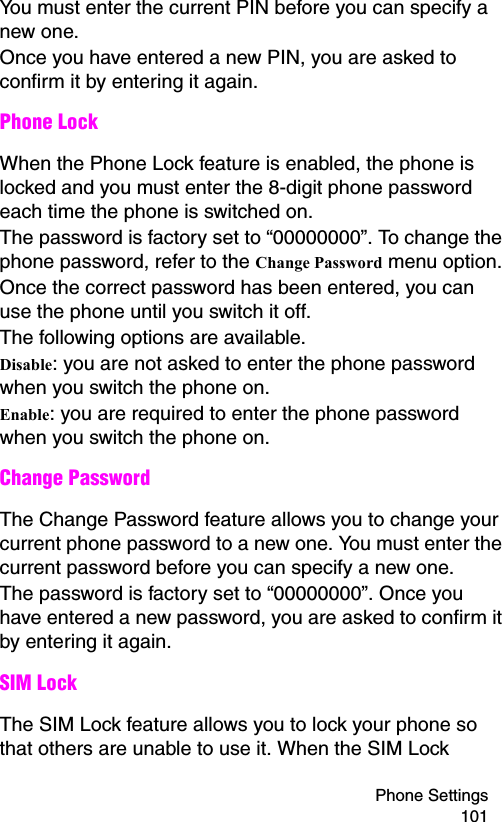 Phone Settings 101You must enter the current PIN before you can specify a new one.Once you have entered a new PIN, you are asked to confirm it by entering it again.Phone LockWhen the Phone Lock feature is enabled, the phone is locked and you must enter the 8-digit phone password each time the phone is switched on.The password is factory set to “00000000”. To change the phone password, refer to the Change Password menu option.Once the correct password has been entered, you can use the phone until you switch it off.The following options are available.Disable: you are not asked to enter the phone password when you switch the phone on.Enable: you are required to enter the phone password when you switch the phone on.Change PasswordThe Change Password feature allows you to change your current phone password to a new one. You must enter the current password before you can specify a new one.The password is factory set to “00000000”. Once you have entered a new password, you are asked to confirm it by entering it again.SIM LockThe SIM Lock feature allows you to lock your phone so that others are unable to use it. When the SIM Lock 
