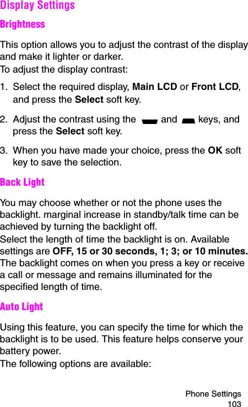 Phone Settings 103Display SettingsBrightnessThis option allows you to adjust the contrast of the display and make it lighter or darker.To adjust the display contrast:1. Select the required display, Main LCD or Front LCD, and press the Select soft key.2. Adjust the contrast using the   and   keys, and press the Select soft key.3. When you have made your choice, press the OK soft key to save the selection.Back LightYou may choose whether or not the phone uses the backlight. marginal increase in standby/talk time can be achieved by turning the backlight off.Select the length of time the backlight is on. Available settings are OFF, 15 or 30 seconds, 1; 3; or 10 minutes. The backlight comes on when you press a key or receive a call or message and remains illuminated for the specified length of time.Auto LightUsing this feature, you can specify the time for which the backlight is to be used. This feature helps conserve your battery power.The following options are available:
