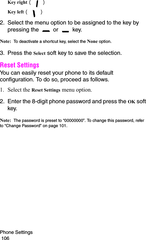 Phone Settings                                                                                        106Key right ( )Key left ( ) 2. Select the menu option to be assigned to the key by pressing the   or   key.Note:  To deactivate a shortcut key, select the None option.3. Press the Select soft key to save the selection.Reset Settings You can easily reset your phone to its default configuration. To do so, proceed as follows.1. Select the Reset Settings menu option.2. Enter the 8-digit phone password and press the OK soft key.Note:  The password is preset to “00000000”. To change this password, refer to “Change Password” on page 101.