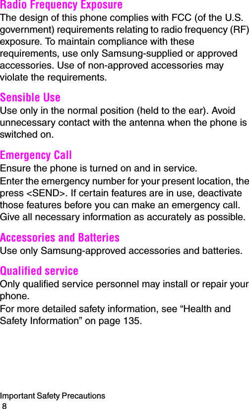 Important Safety Precautions                                                                                        8Radio Frequency ExposureThe design of this phone complies with FCC (of the U.S. government) requirements relating to radio frequency (RF) exposure. To maintain compliance with these requirements, use only Samsung-supplied or approved accessories. Use of non-approved accessories may violate the requirements.Sensible UseUse only in the normal position (held to the ear). Avoid unnecessary contact with the antenna when the phone is switched on.Emergency CallEnsure the phone is turned on and in service.Enter the emergency number for your present location, the press &lt;SEND&gt;. If certain features are in use, deactivate those features before you can make an emergency call. Give all necessary information as accurately as possible.Accessories and BatteriesUse only Samsung-approved accessories and batteries. Qualified serviceOnly qualified service personnel may install or repair your phone.For more detailed safety information, see “Health and Safety Information” on page 135.